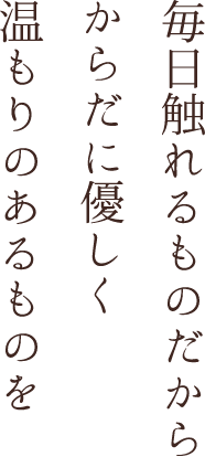 毎日触れるものだから からだに優しく 温もりのあるものを